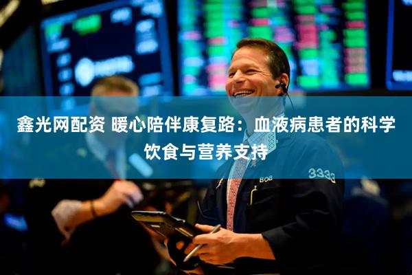 鑫光网配资 暖心陪伴康复路：血液病患者的科学饮食与营养支持