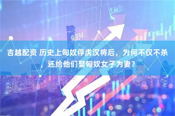 吉越配资 历史上匈奴俘虏汉将后，为何不仅不杀，还给他们娶匈奴女子为妻？
