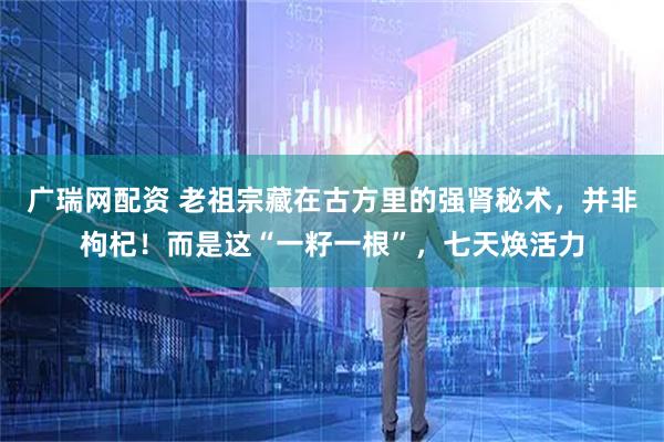 广瑞网配资 老祖宗藏在古方里的强肾秘术，并非枸杞！而是这“一籽一根”，七天焕活力
