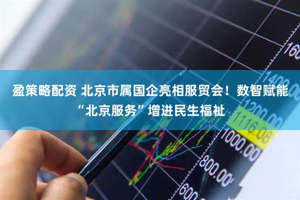 盈策略配资 北京市属国企亮相服贸会！数智赋能“北京服务”增进民生福祉