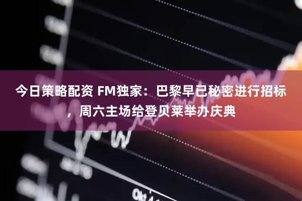 今日策略配资 FM独家：巴黎早已秘密进行招标，周六主场给登贝莱举办庆典