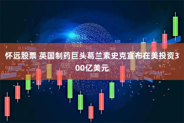 怀远股票 英国制药巨头葛兰素史克宣布在美投资300亿美元