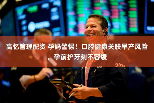 高忆管理配资 孕妈警惕！口腔健康关联早产风险，孕前护牙刻不容缓