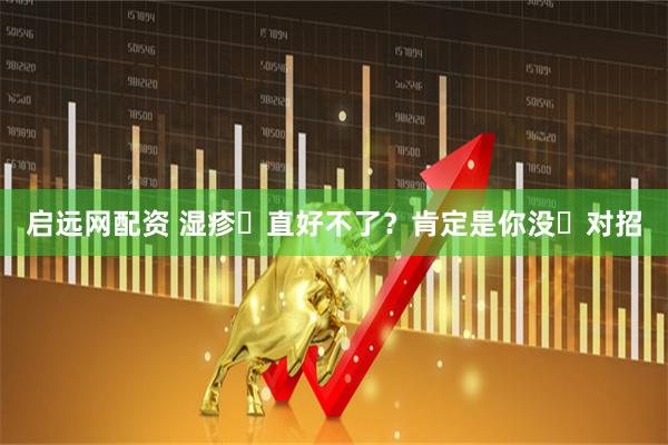 启远网配资 湿疹⼀直好不了？肯定是你没⽤对招