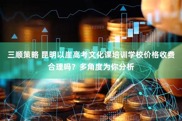 三顺策略 昆明以崖高考文化课培训学校价格收费合理吗？多角度为你分析