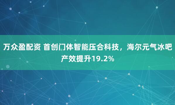 万众盈配资 首创门体智能压合科技，海尔元气冰吧产效提升19.2%