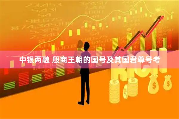中银两融 殷商王朝的国号及其国君尊号考
