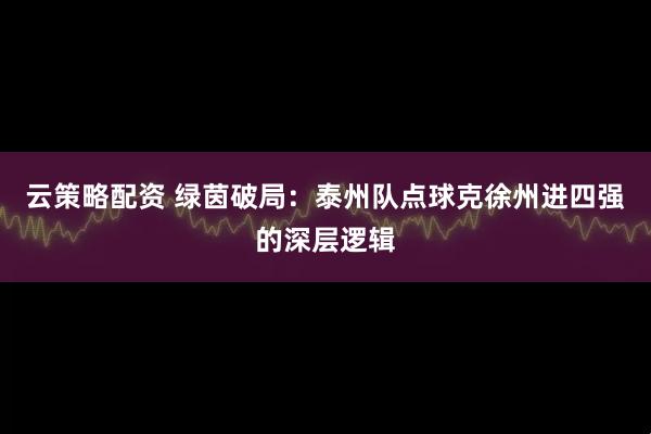 云策略配资 绿茵破局：泰州队点球克徐州进四强的深层逻辑