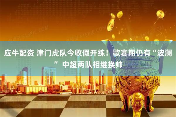 应牛配资 津门虎队今收假开练！歇赛期仍有“波澜” 中超两队相继换帅