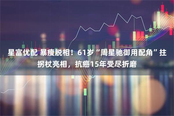 星富优配 暴瘦脱相！61岁“周星驰御用配角”拄拐杖亮相，抗癌15年受尽折磨