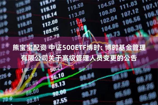 熊宝宝配资 中证500ETF博时: 博时基金管理有限公司关于高级管理人员变更的公告
