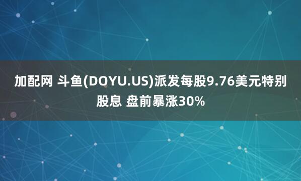 加配网 斗鱼(DOYU.US)派发每股9.76美元特别股息 盘前暴涨30%