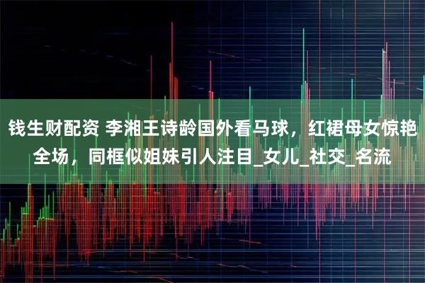 钱生财配资 李湘王诗龄国外看马球，红裙母女惊艳全场，同框似姐妹引人注目_女儿_社交_名流