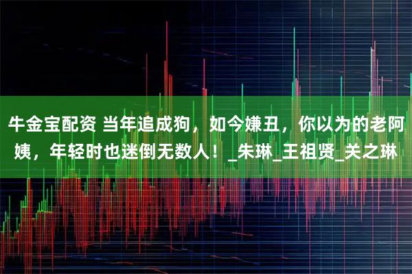 牛金宝配资 当年追成狗,如今嫌丑,你以为的老阿姨,年轻时也迷倒无数人!_朱琳_王祖贤_关之琳