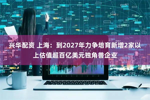 兴华配资 上海：到2027年力争培育新增2家以上估值超百亿美元独角兽企业