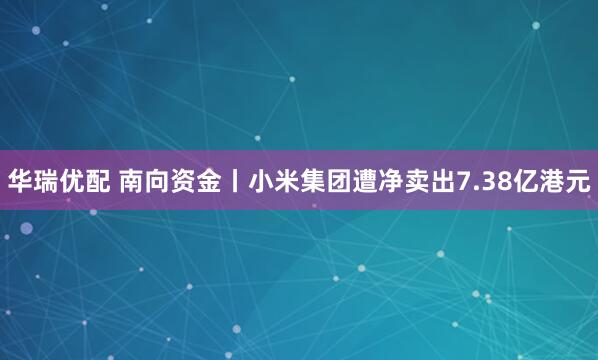 华瑞优配 南向资金丨小米集团遭净卖出7.38亿港元