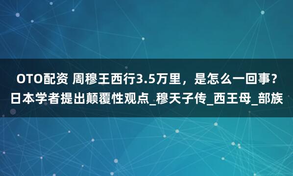 OTO配资 周穆王西行3.5万里,是怎么一回事?日本学者提出颠覆性观点_穆天子传_西王母_部族