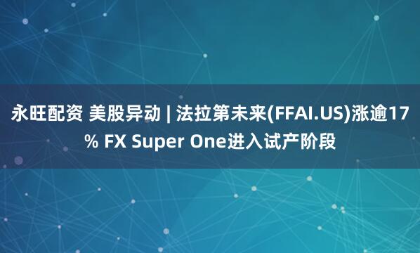 永旺配资 美股异动 | 法拉第未来(FFAI.US)涨逾17% FX Super One进入试产阶段