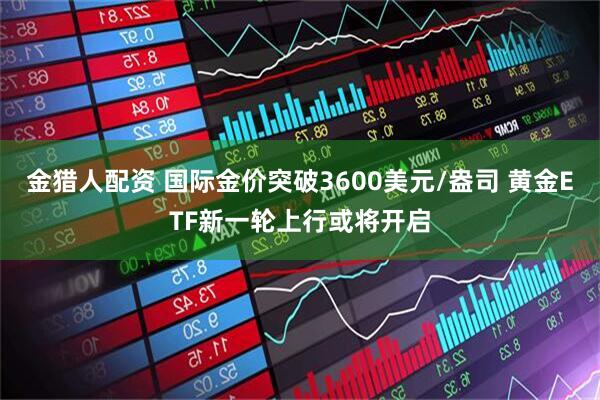 金猎人配资 国际金价突破3600美元/盎司 黄金ETF新一轮上行或将开启