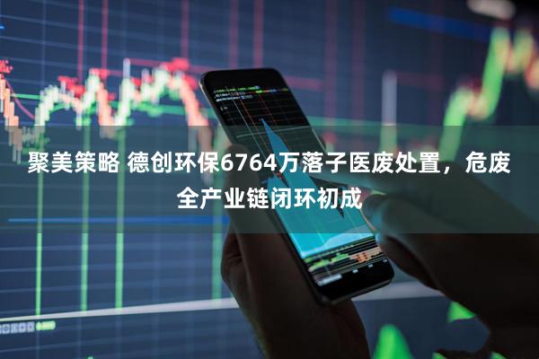 聚美策略 德创环保6764万落子医废处置，危废全产业链闭环初成
