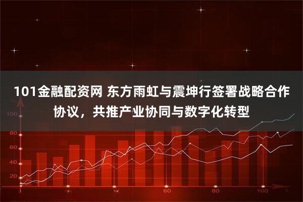 101金融配资网 东方雨虹与震坤行签署战略合作协议，共推产业协同与数字化转型