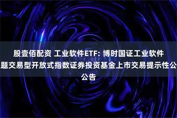 股壹佰配资 工业软件ETF: 博时国证工业软件主题交易型开放式指数证券投资基金上市交易提示性公告