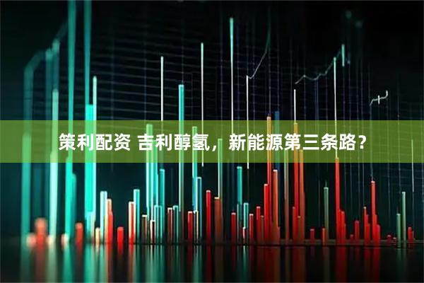 策利配资 吉利醇氢，新能源第三条路？