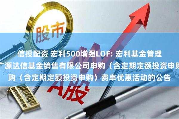 信投配资 宏利500增强LOF: 宏利基金管理有限公司关于参加北京广源达信基金销售有限公司申购(含定期定额投资申购)费率优惠活动的公告