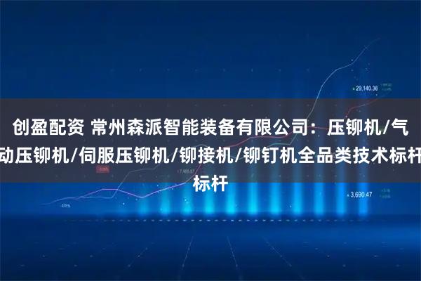创盈配资 常州森派智能装备有限公司：压铆机/气动压铆机/伺服压铆机/铆接机/铆钉机全品类技术标杆