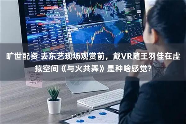 旷世配资 去东艺现场观赏前，戴VR随王羽佳在虚拟空间《与火共舞》是种啥感觉？