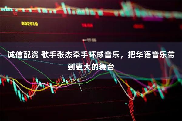 诚信配资 歌手张杰牵手环球音乐，把华语音乐带到更大的舞台