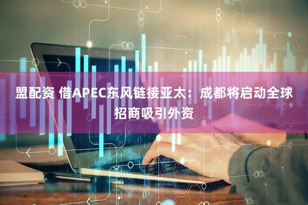盟配资 借APEC东风链接亚太：成都将启动全球招商吸引外资
