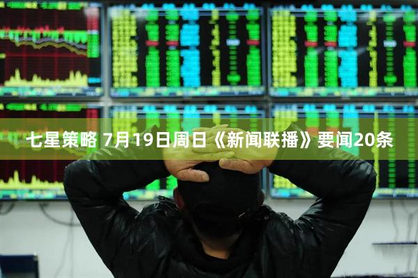 七星策略 7月19日周日《新闻联播》要闻20条